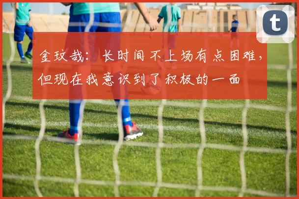 金玟哉：长时间不上场有点困难，但现在我意识到了积极的一面