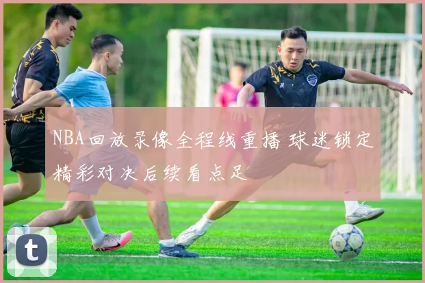 NBA回放录像全程线重播 球迷锁定精彩对决后续看点足