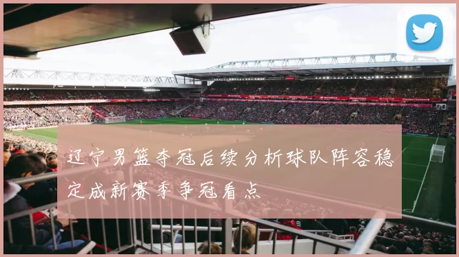辽宁男篮夺冠后续分析球队阵容稳定成新赛季争冠看点