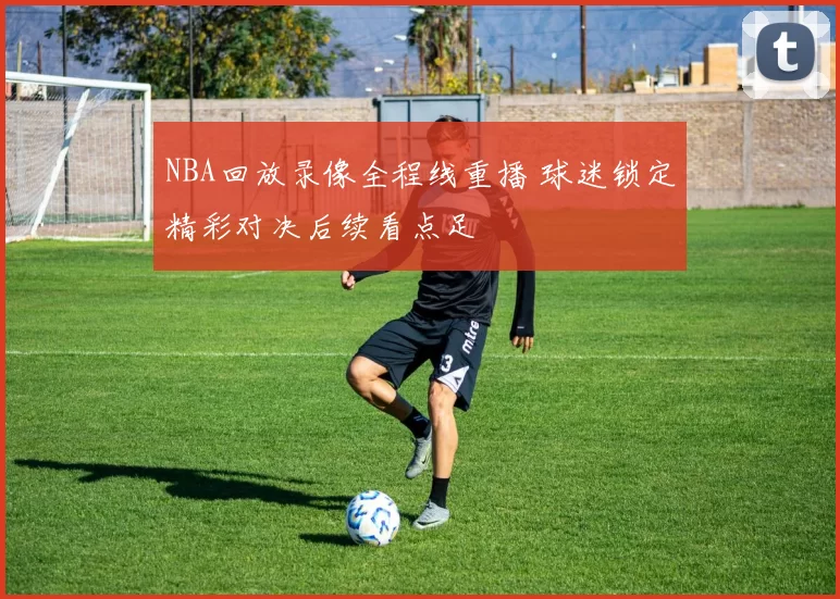 NBA回放录像全程线重播 球迷锁定精彩对决后续看点足