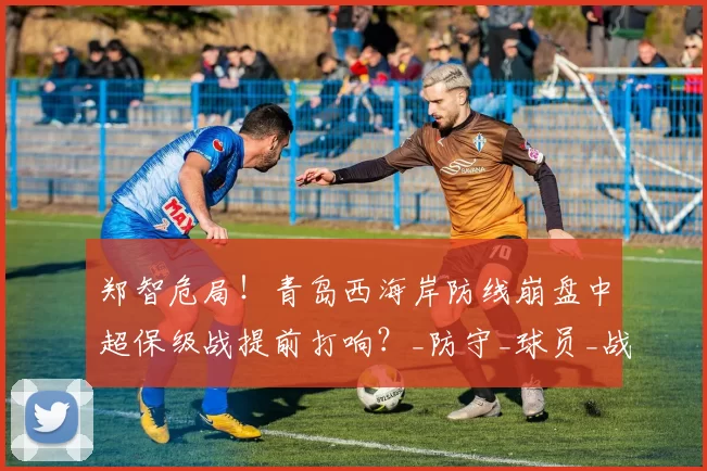 郑智危局！青岛西海岸防线崩盘中超保级战提前打响？_防守_球员_战术