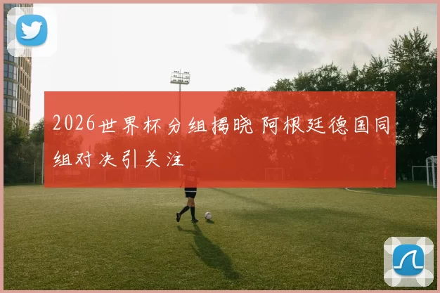 2026世界杯分组揭晓 阿根廷德国同组对决引关注