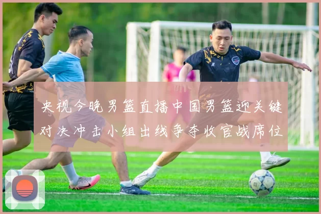 央视今晚男篮直播中国男篮迎关键对决冲击小组出线争夺收官战席位