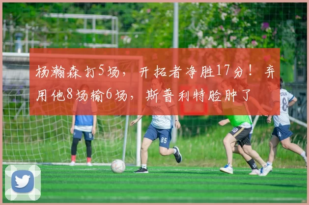 杨瀚森打5场，开拓者净胜17分！弃用他8场输6场，斯普利特脸肿了