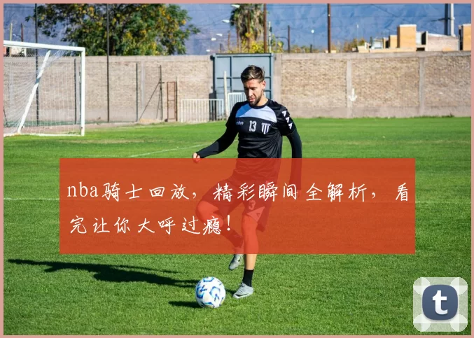 nba骑士回放，精彩瞬间全解析，看完让你大呼过瘾！