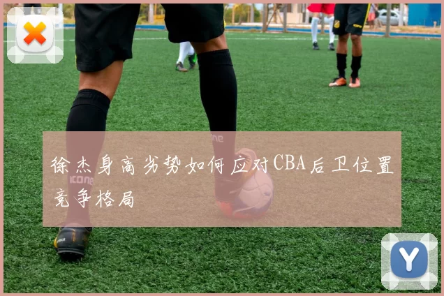 徐杰身高劣势如何应对CBA后卫位置竞争格局