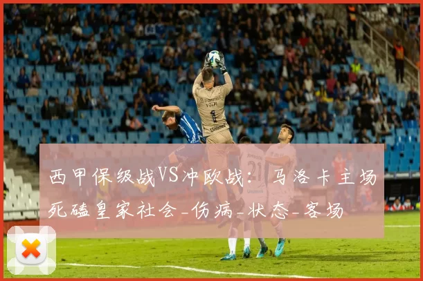 西甲保级战VS冲欧战:马洛卡主场死磕皇家社会_伤病_状态_客场
