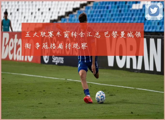 五大联赛冬窗转会汇总 巴黎曼城领衔 争冠格局待观察