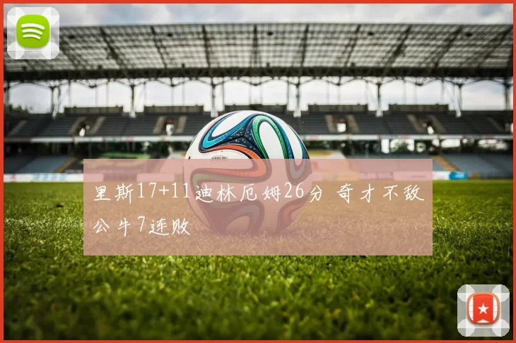 里斯17+11迪林厄姆26分 奇才不敌公牛7连败