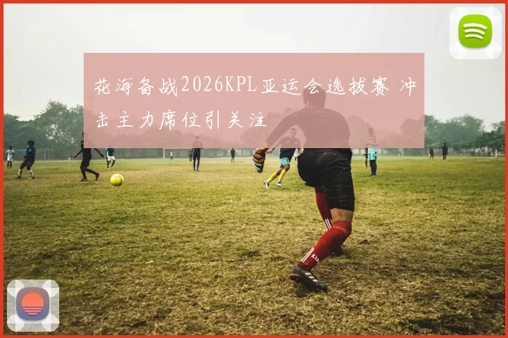 花海备战2026KPL亚运会选拔赛 冲击主力席位引关注