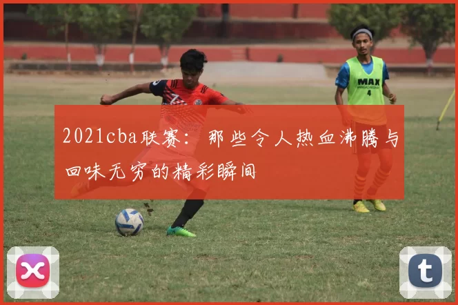 2021cba联赛：那些令人热血沸腾与回味无穷的精彩瞬间