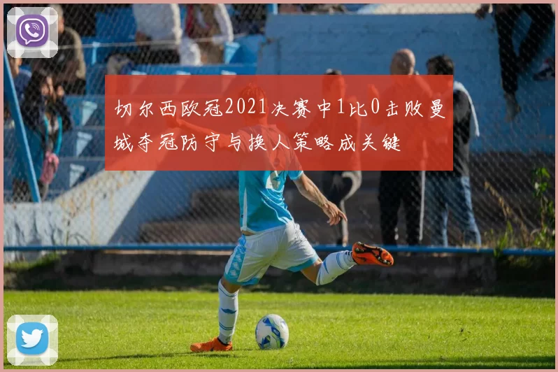 切尔西欧冠2021决赛中1比0击败曼城夺冠防守与换人策略成关键