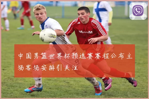 中国男篮世界杯预选赛赛程公布主场客场安排引关注