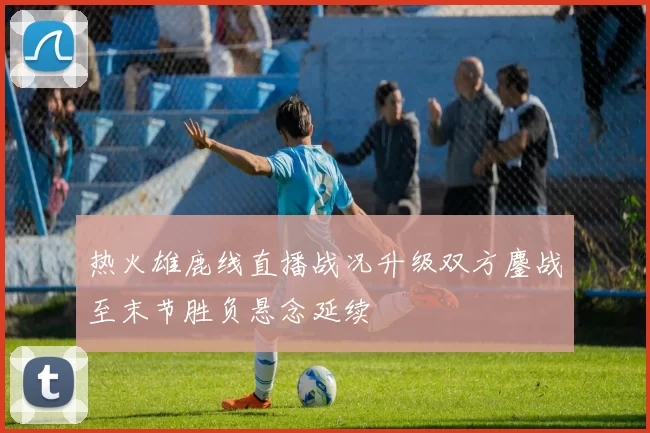 热火雄鹿线直播战况升级双方鏖战至末节胜负悬念延续