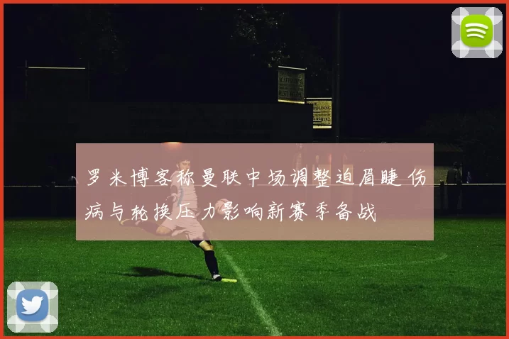 罗米博客称曼联中场调整迫眉睫 伤病与轮换压力影响新赛季备战