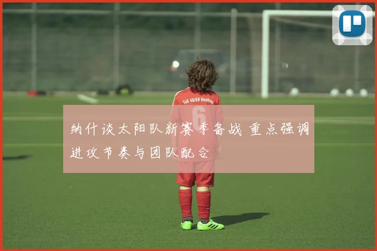 纳什谈太阳队新赛季备战 重点强调进攻节奏与团队配合